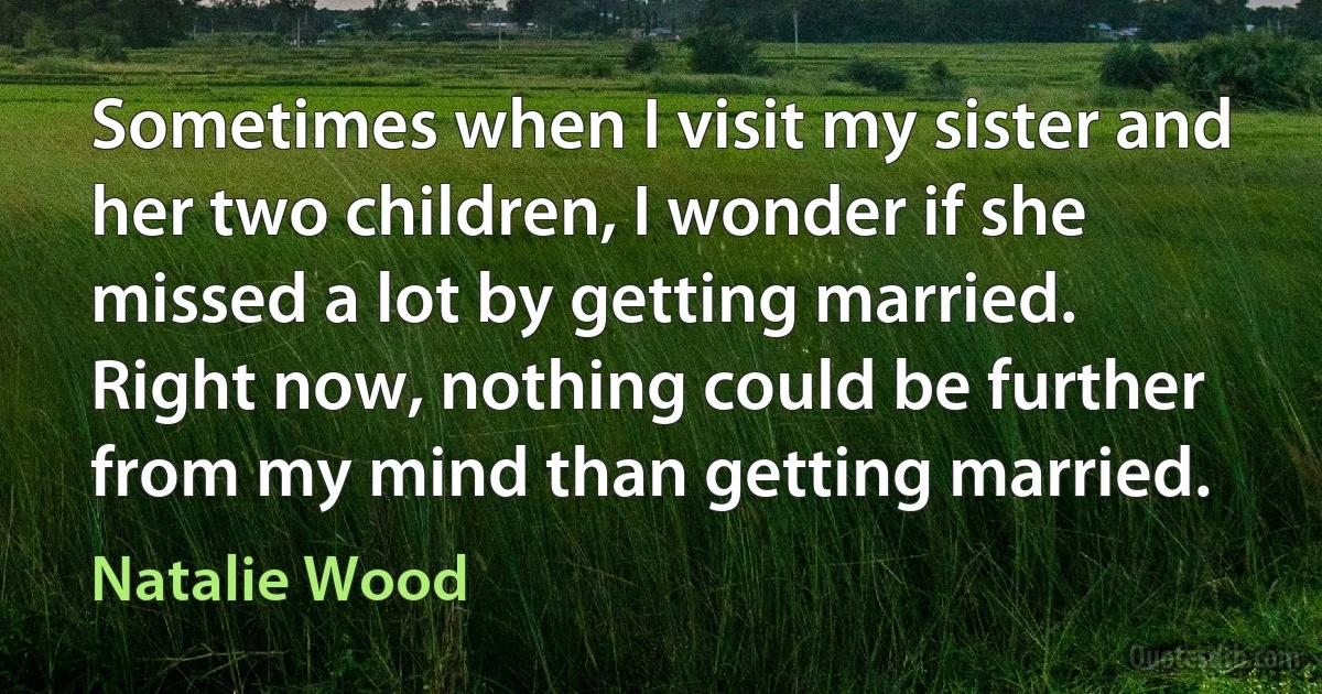 Sometimes when I visit my sister and her two children, I wonder if she missed a lot by getting married. Right now, nothing could be further from my mind than getting married. (Natalie Wood)