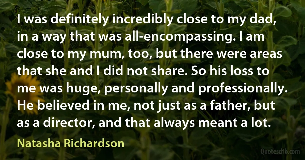 I was definitely incredibly close to my dad, in a way that was all-encompassing. I am close to my mum, too, but there were areas that she and I did not share. So his loss to me was huge, personally and professionally. He believed in me, not just as a father, but as a director, and that always meant a lot. (Natasha Richardson)