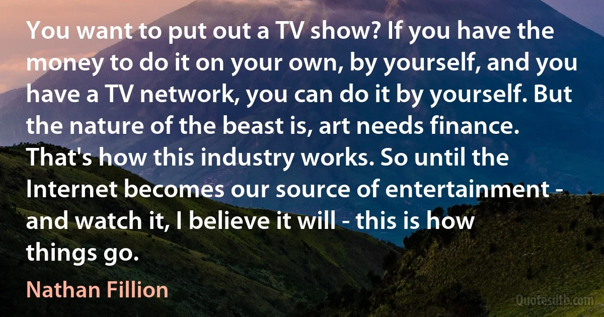 You want to put out a TV show? If you have the money to do it on your own, by yourself, and you have a TV network, you can do it by yourself. But the nature of the beast is, art needs finance. That's how this industry works. So until the Internet becomes our source of entertainment - and watch it, I believe it will - this is how things go. (Nathan Fillion)