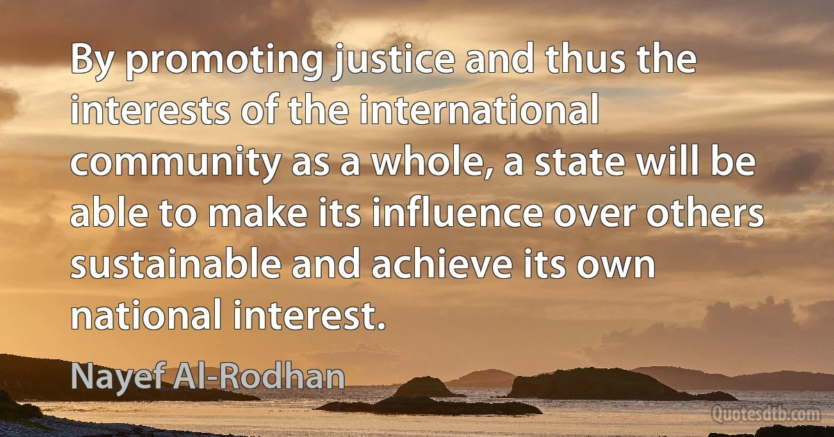 By promoting justice and thus the interests of the international community as a whole, a state will be able to make its influence over others sustainable and achieve its own national interest. (Nayef Al-Rodhan)