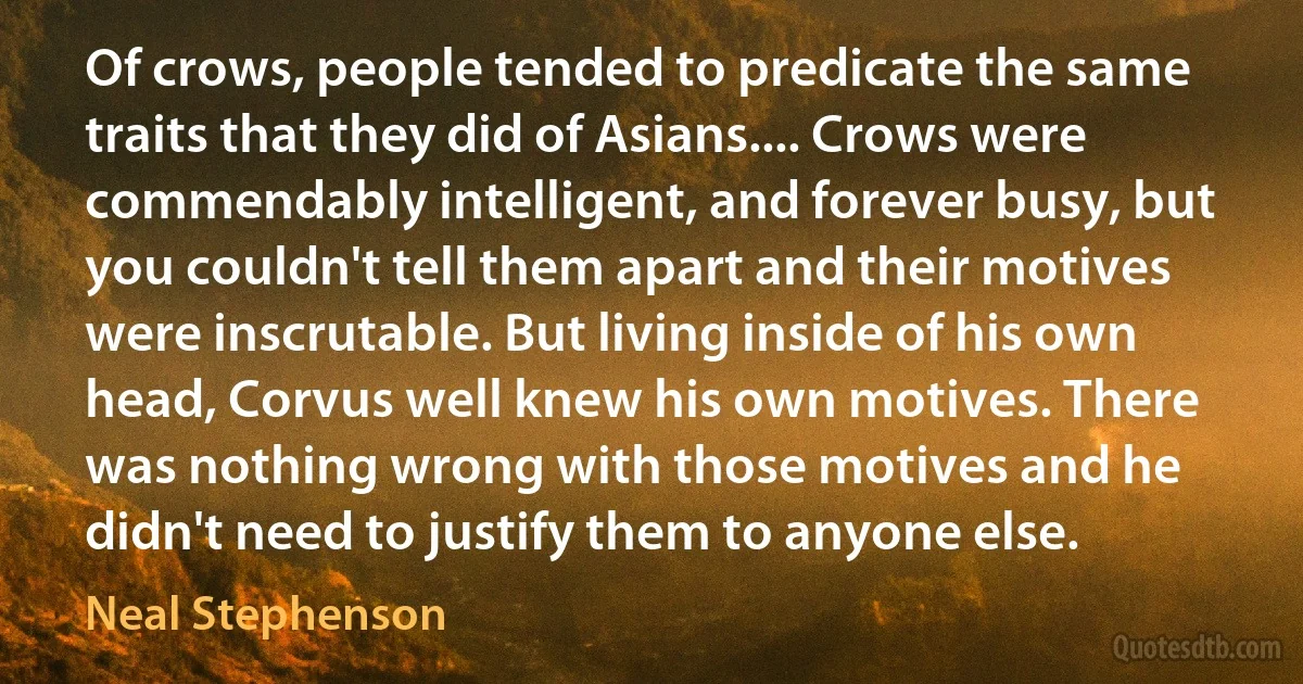 Of crows, people tended to predicate the same traits that they did of Asians.... Crows were commendably intelligent, and forever busy, but you couldn't tell them apart and their motives were inscrutable. But living inside of his own head, Corvus well knew his own motives. There was nothing wrong with those motives and he didn't need to justify them to anyone else. (Neal Stephenson)