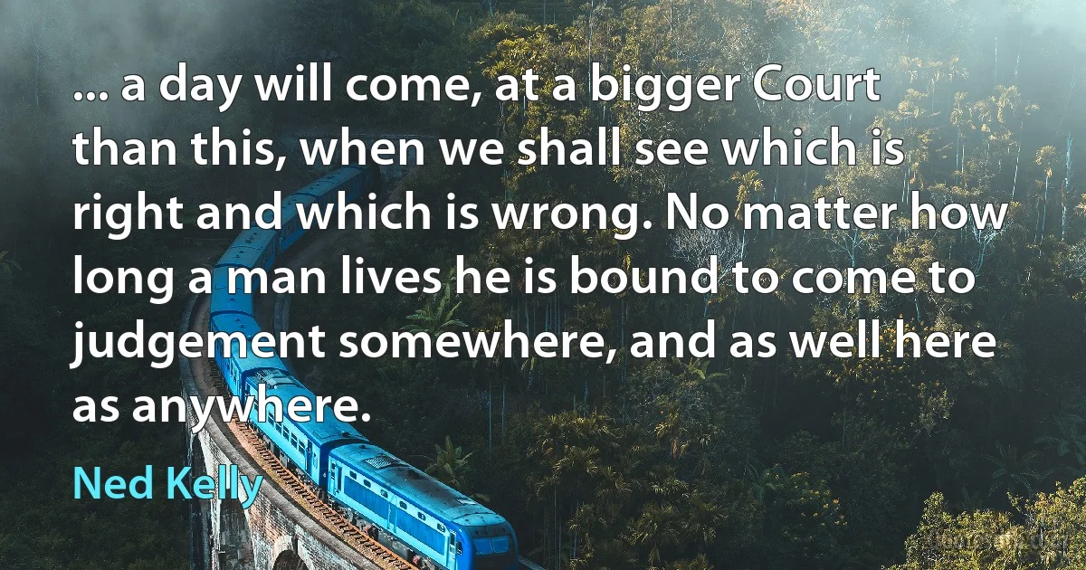 ... a day will come, at a bigger Court than this, when we shall see which is right and which is wrong. No matter how long a man lives he is bound to come to judgement somewhere, and as well here as anywhere. (Ned Kelly)