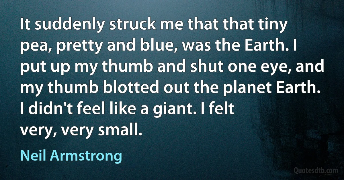 It suddenly struck me that that tiny pea, pretty and blue, was the Earth. I put up my thumb and shut one eye, and my thumb blotted out the planet Earth. I didn't feel like a giant. I felt very, very small. (Neil Armstrong)