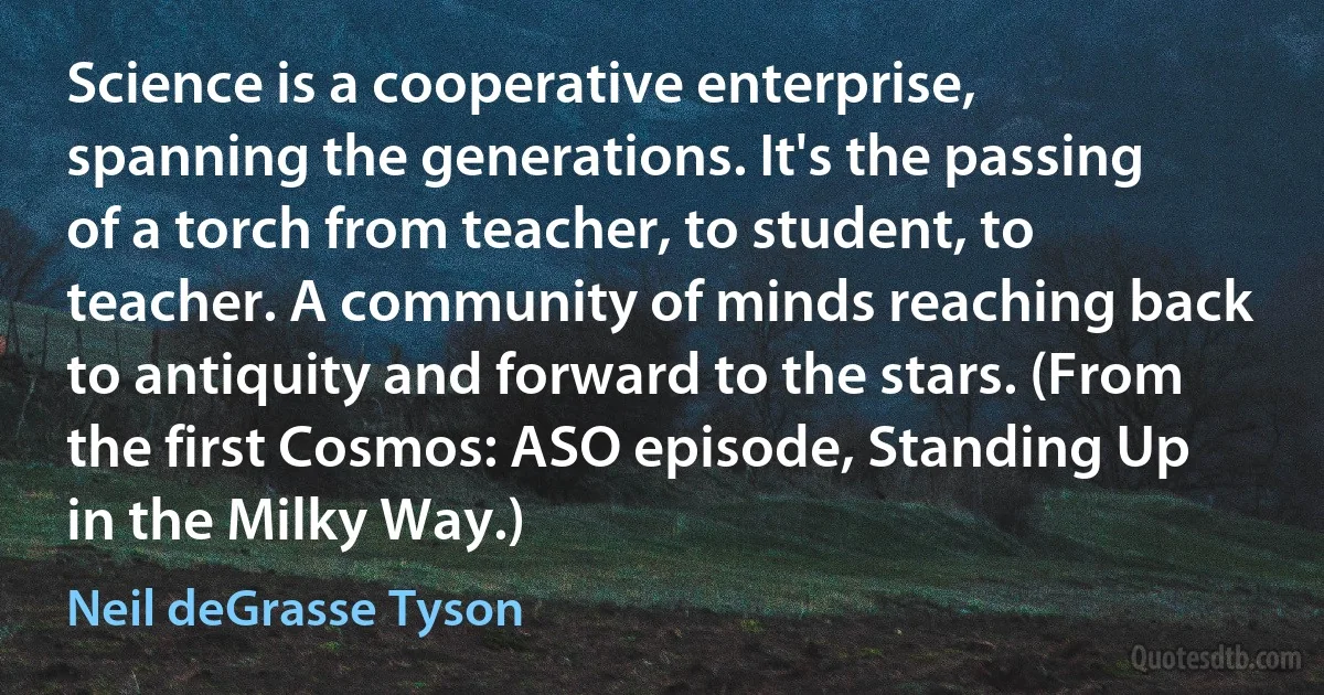 Science is a cooperative enterprise, spanning the generations. It's the passing of a torch from teacher, to student, to teacher. A community of minds reaching back to antiquity and forward to the stars. (From the first Cosmos: ASO episode, Standing Up in the Milky Way.) (Neil deGrasse Tyson)