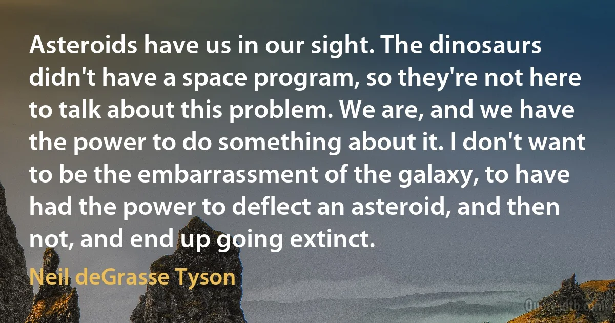 Asteroids have us in our sight. The dinosaurs didn't have a space program, so they're not here to talk about this problem. We are, and we have the power to do something about it. I don't want to be the embarrassment of the galaxy, to have had the power to deflect an asteroid, and then not, and end up going extinct. (Neil deGrasse Tyson)