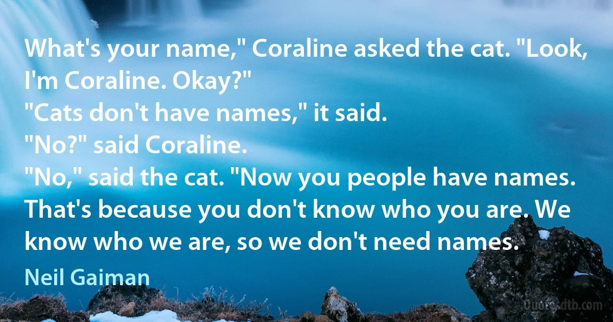 What's your name," Coraline asked the cat. "Look, I'm Coraline. Okay?"
"Cats don't have names," it said.
"No?" said Coraline.
"No," said the cat. "Now you people have names. That's because you don't know who you are. We know who we are, so we don't need names. (Neil Gaiman)