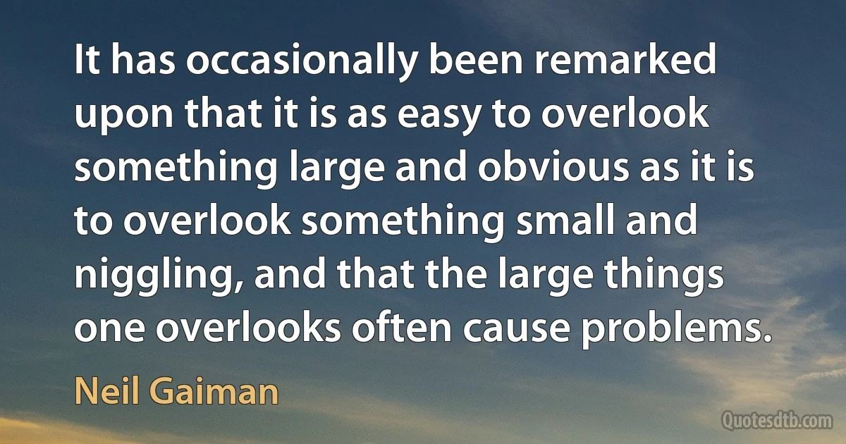 It has occasionally been remarked upon that it is as easy to overlook something large and obvious as it is to overlook something small and niggling, and that the large things one overlooks often cause problems. (Neil Gaiman)