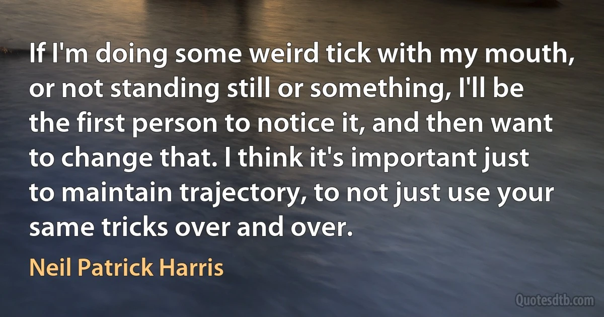 If I'm doing some weird tick with my mouth, or not standing still or something, I'll be the first person to notice it, and then want to change that. I think it's important just to maintain trajectory, to not just use your same tricks over and over. (Neil Patrick Harris)