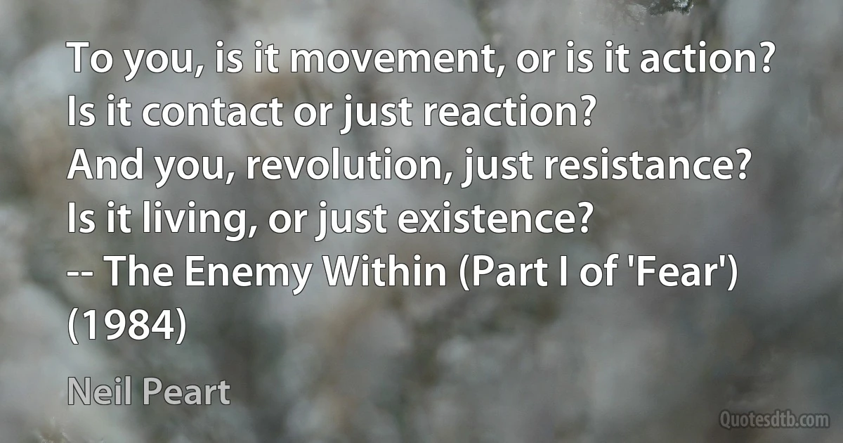 To you, is it movement, or is it action?
Is it contact or just reaction?
And you, revolution, just resistance?
Is it living, or just existence?
-- The Enemy Within (Part I of 'Fear') (1984) (Neil Peart)