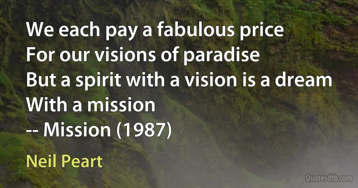 We each pay a fabulous price
For our visions of paradise
But a spirit with a vision is a dream
With a mission
-- Mission (1987) (Neil Peart)