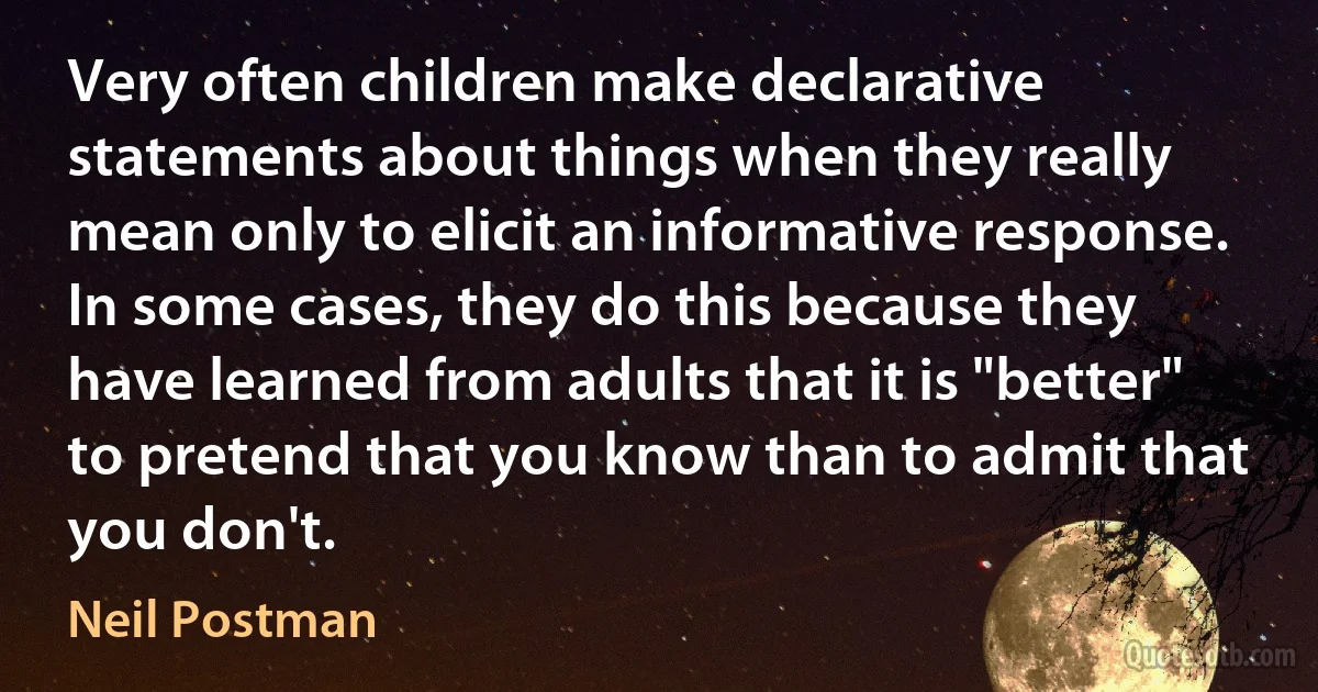 Very often children make declarative statements about things when they really mean only to elicit an informative response. In some cases, they do this because they have learned from adults that it is "better" to pretend that you know than to admit that you don't. (Neil Postman)