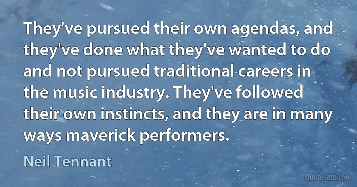 They've pursued their own agendas, and they've done what they've wanted to do and not pursued traditional careers in the music industry. They've followed their own instincts, and they are in many ways maverick performers. (Neil Tennant)