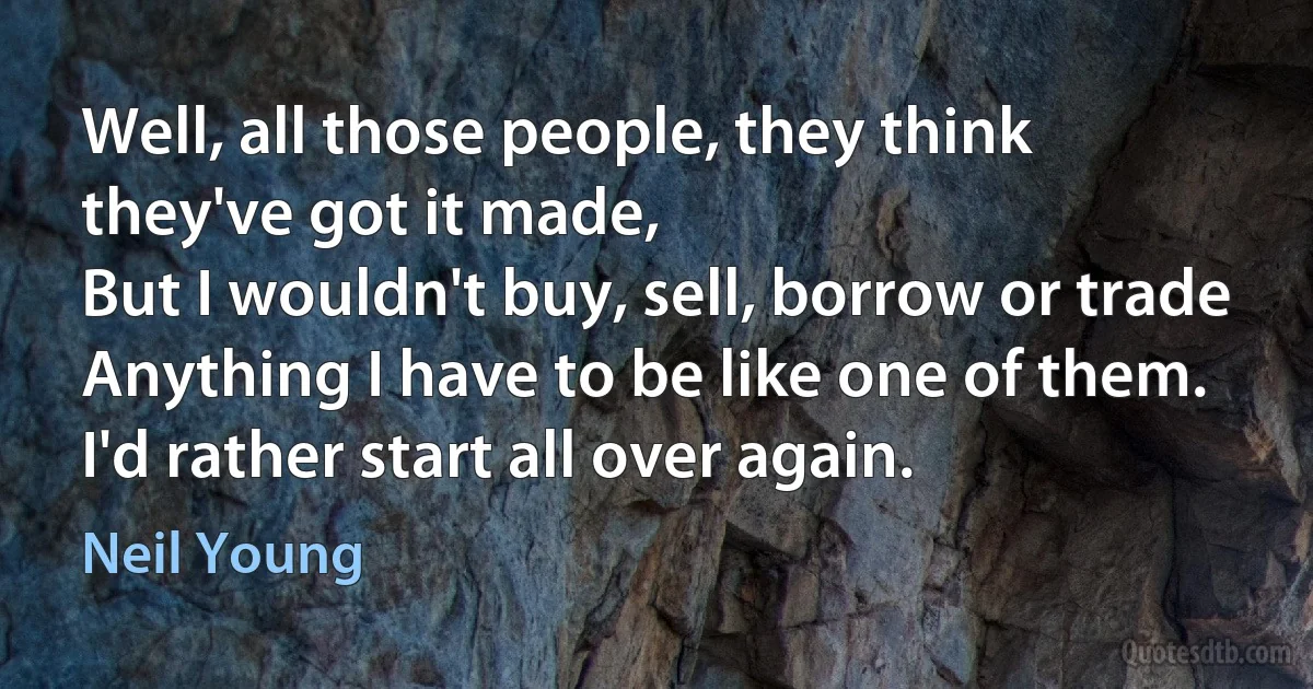 Well, all those people, they think they've got it made,
But I wouldn't buy, sell, borrow or trade
Anything I have to be like one of them.
I'd rather start all over again. (Neil Young)