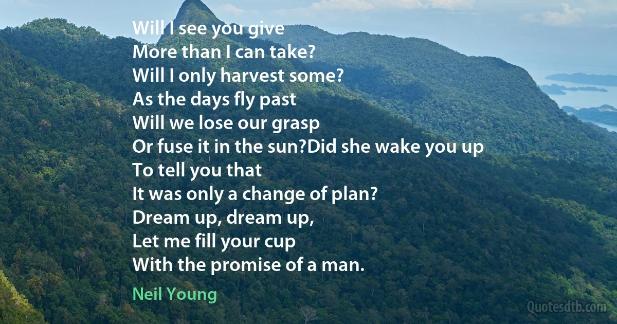 Will I see you give
More than I can take?
Will I only harvest some?
As the days fly past
Will we lose our grasp
Or fuse it in the sun?Did she wake you up
To tell you that
It was only a change of plan?
Dream up, dream up,
Let me fill your cup
With the promise of a man. (Neil Young)