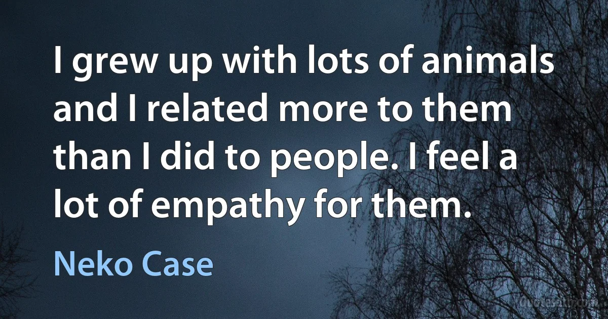 I grew up with lots of animals and I related more to them than I did to people. I feel a lot of empathy for them. (Neko Case)