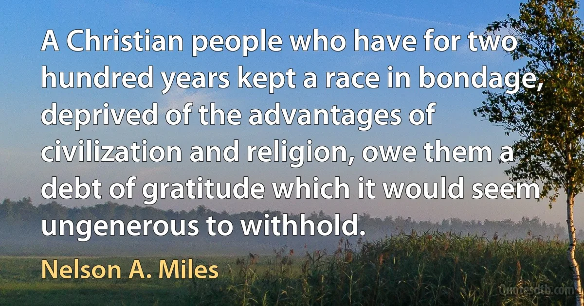 A Christian people who have for two hundred years kept a race in bondage, deprived of the advantages of civilization and religion, owe them a debt of gratitude which it would seem ungenerous to withhold. (Nelson A. Miles)