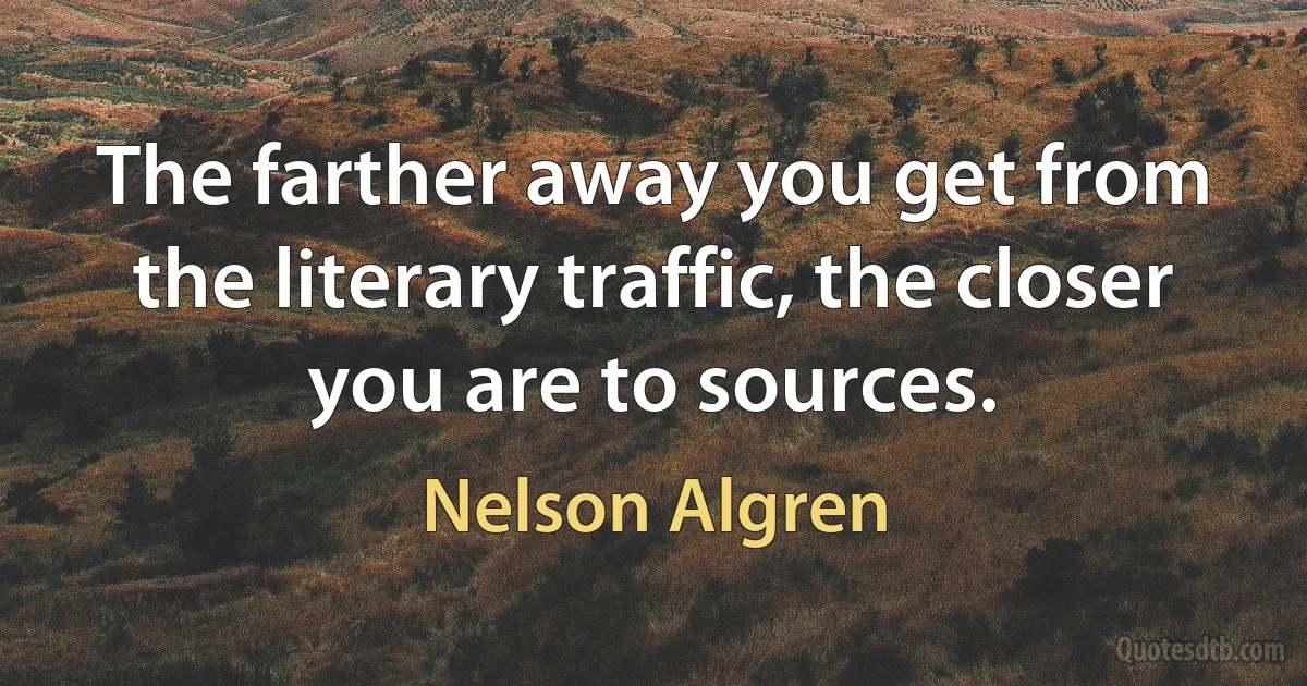 The farther away you get from the literary traffic, the closer you are to sources. (Nelson Algren)