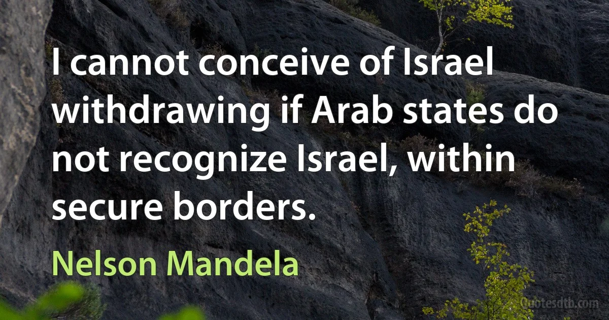 I cannot conceive of Israel withdrawing if Arab states do not recognize Israel, within secure borders. (Nelson Mandela)