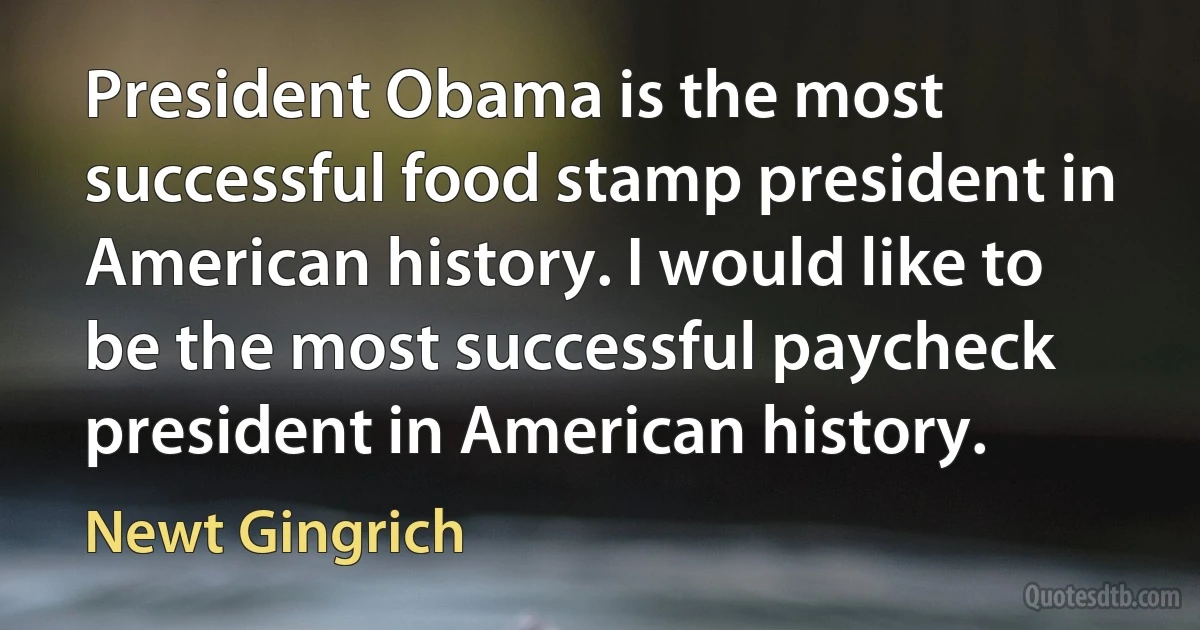 President Obama is the most successful food stamp president in American history. I would like to be the most successful paycheck president in American history. (Newt Gingrich)