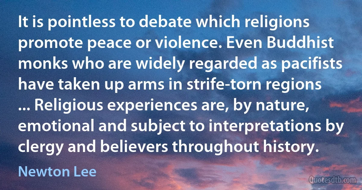 It is pointless to debate which religions promote peace or violence. Even Buddhist monks who are widely regarded as pacifists have taken up arms in strife-torn regions ... Religious experiences are, by nature, emotional and subject to interpretations by clergy and believers throughout history. (Newton Lee)