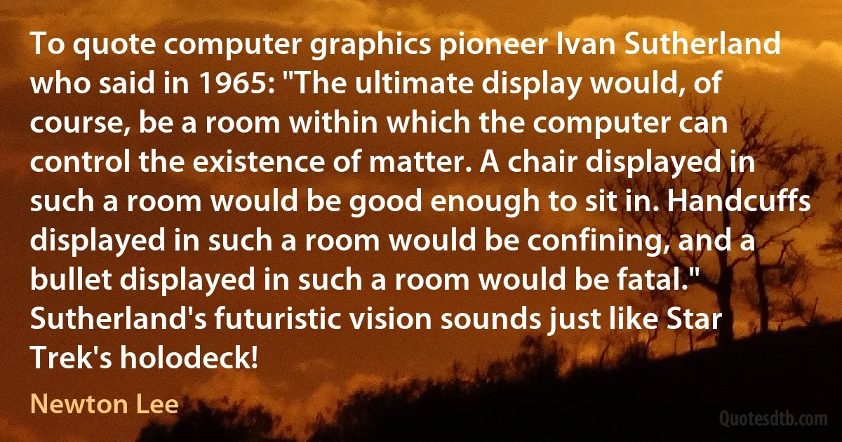 To quote computer graphics pioneer Ivan Sutherland who said in 1965: "The ultimate display would, of course, be a room within which the computer can control the existence of matter. A chair displayed in such a room would be good enough to sit in. Handcuffs displayed in such a room would be confining, and a bullet displayed in such a room would be fatal." Sutherland's futuristic vision sounds just like Star Trek's holodeck! (Newton Lee)