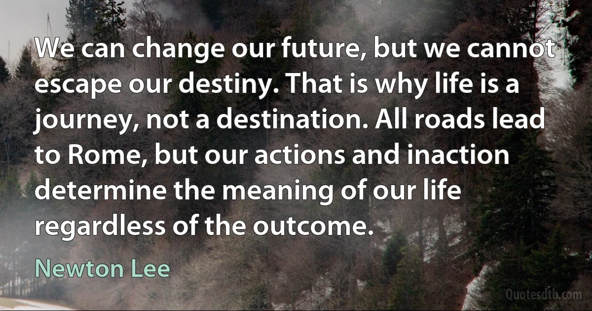 We can change our future, but we cannot escape our destiny. That is why life is a journey, not a destination. All roads lead to Rome, but our actions and inaction determine the meaning of our life regardless of the outcome. (Newton Lee)