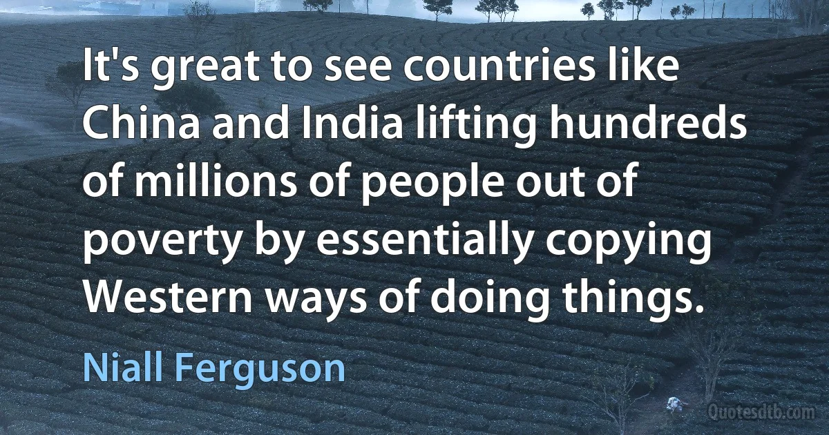 It's great to see countries like China and India lifting hundreds of millions of people out of poverty by essentially copying Western ways of doing things. (Niall Ferguson)