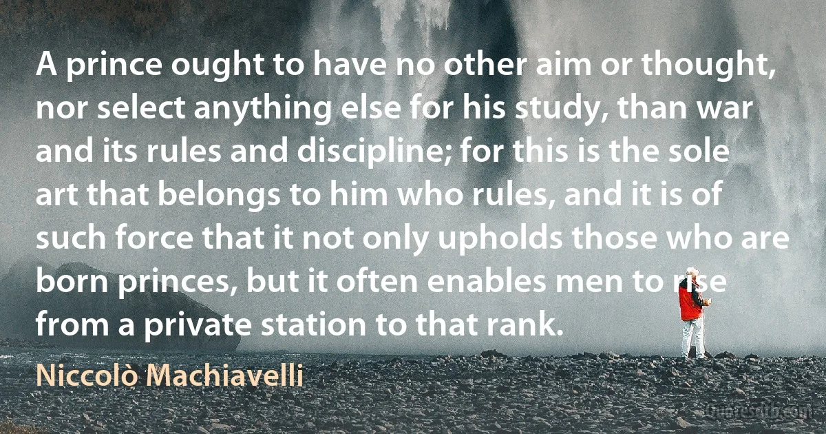 A prince ought to have no other aim or thought, nor select anything else for his study, than war and its rules and discipline; for this is the sole art that belongs to him who rules, and it is of such force that it not only upholds those who are born princes, but it often enables men to rise from a private station to that rank. (Niccolò Machiavelli)