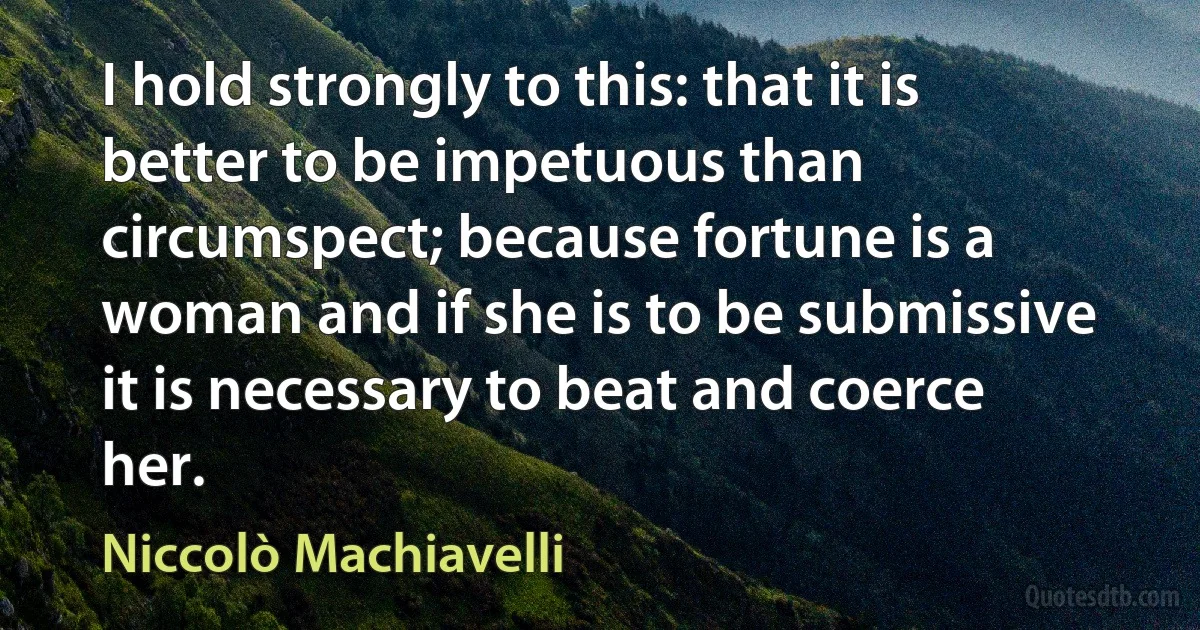 I hold strongly to this: that it is better to be impetuous than circumspect; because fortune is a woman and if she is to be submissive it is necessary to beat and coerce her. (Niccolò Machiavelli)