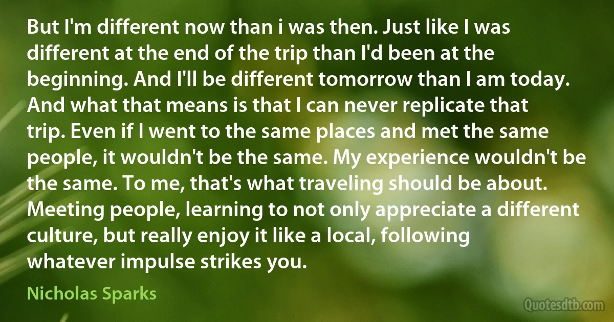 But I'm different now than i was then. Just like I was different at the end of the trip than I'd been at the beginning. And I'll be different tomorrow than I am today. And what that means is that I can never replicate that trip. Even if I went to the same places and met the same people, it wouldn't be the same. My experience wouldn't be the same. To me, that's what traveling should be about. Meeting people, learning to not only appreciate a different culture, but really enjoy it like a local, following whatever impulse strikes you. (Nicholas Sparks)