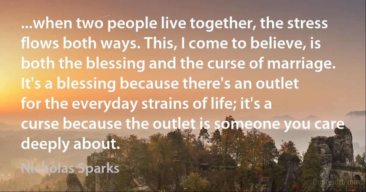 ...when two people live together, the stress flows both ways. This, I come to believe, is both the blessing and the curse of marriage. It's a blessing because there's an outlet for the everyday strains of life; it's a curse because the outlet is someone you care deeply about. (Nicholas Sparks)