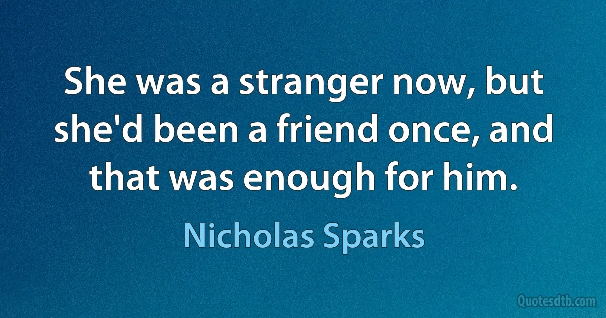 She was a stranger now, but she'd been a friend once, and that was enough for him. (Nicholas Sparks)