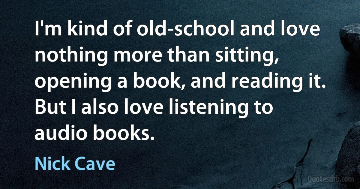 I'm kind of old-school and love nothing more than sitting, opening a book, and reading it. But I also love listening to audio books. (Nick Cave)