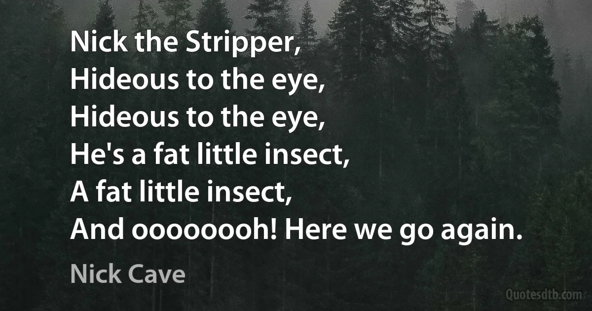 Nick the Stripper,
Hideous to the eye,
Hideous to the eye,
He's a fat little insect,
A fat little insect,
And oooooooh! Here we go again. (Nick Cave)