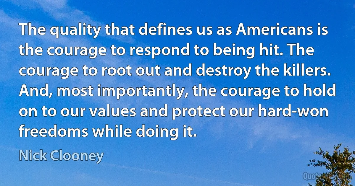 The quality that defines us as Americans is the courage to respond to being hit. The courage to root out and destroy the killers. And, most importantly, the courage to hold on to our values and protect our hard-won freedoms while doing it. (Nick Clooney)