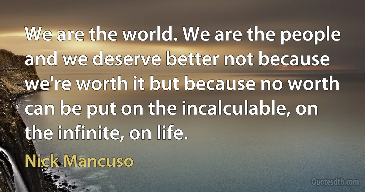 We are the world. We are the people and we deserve better not because we're worth it but because no worth can be put on the incalculable, on the infinite, on life. (Nick Mancuso)