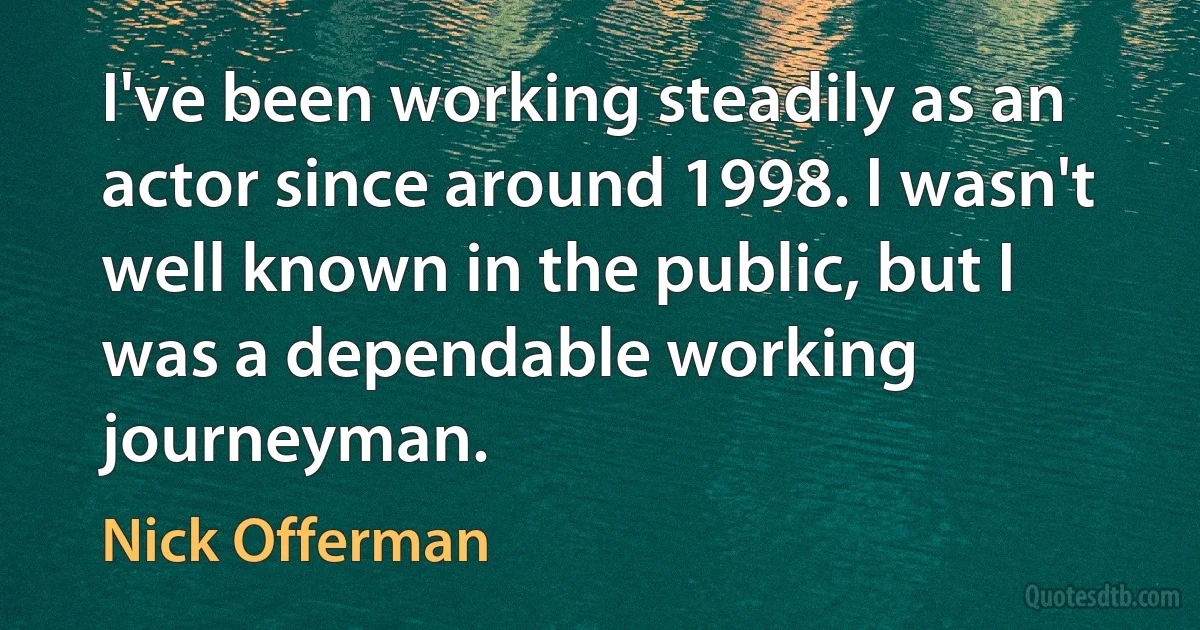 I've been working steadily as an actor since around 1998. I wasn't well known in the public, but I was a dependable working journeyman. (Nick Offerman)