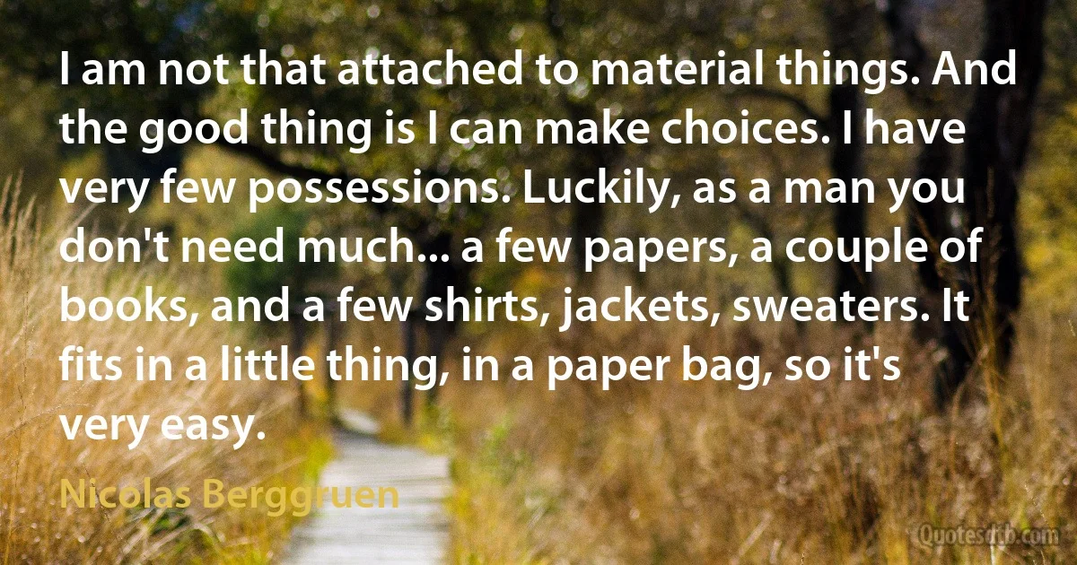 I am not that attached to material things. And the good thing is I can make choices. I have very few possessions. Luckily, as a man you don't need much... a few papers, a couple of books, and a few shirts, jackets, sweaters. It fits in a little thing, in a paper bag, so it's very easy. (Nicolas Berggruen)