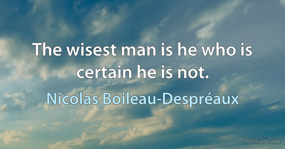 The wisest man is he who is certain he is not. (Nicolas Boileau-Despréaux)