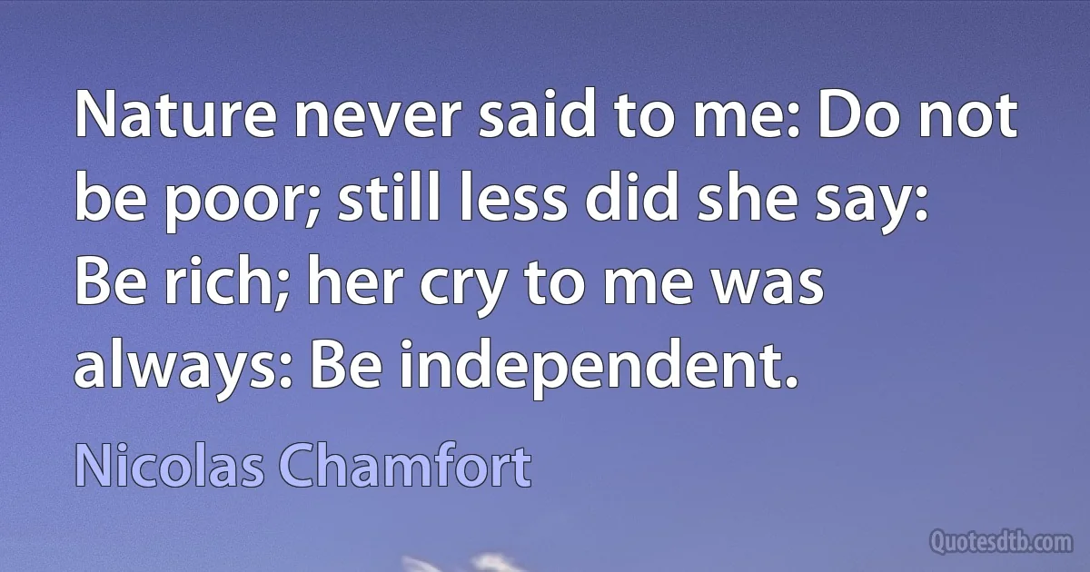 Nature never said to me: Do not be poor; still less did she say: Be rich; her cry to me was always: Be independent. (Nicolas Chamfort)