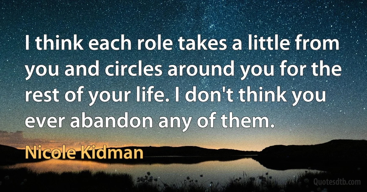 I think each role takes a little from you and circles around you for the rest of your life. I don't think you ever abandon any of them. (Nicole Kidman)