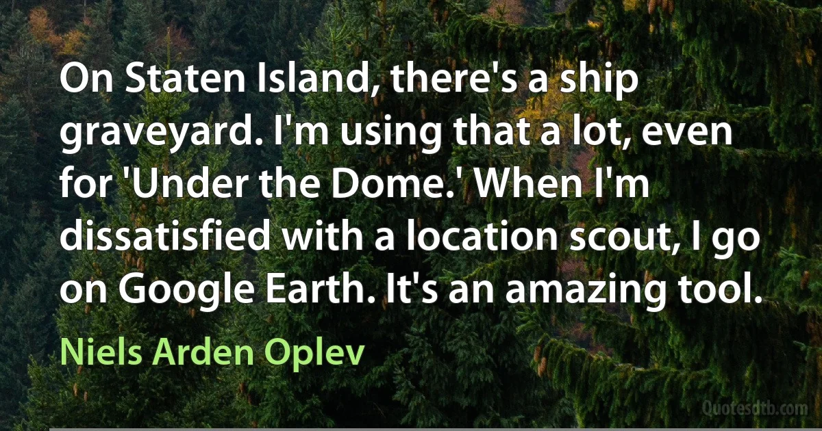 On Staten Island, there's a ship graveyard. I'm using that a lot, even for 'Under the Dome.' When I'm dissatisfied with a location scout, I go on Google Earth. It's an amazing tool. (Niels Arden Oplev)