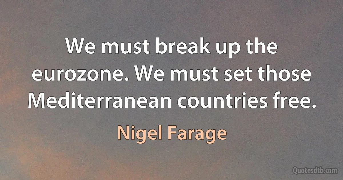 We must break up the eurozone. We must set those Mediterranean countries free. (Nigel Farage)