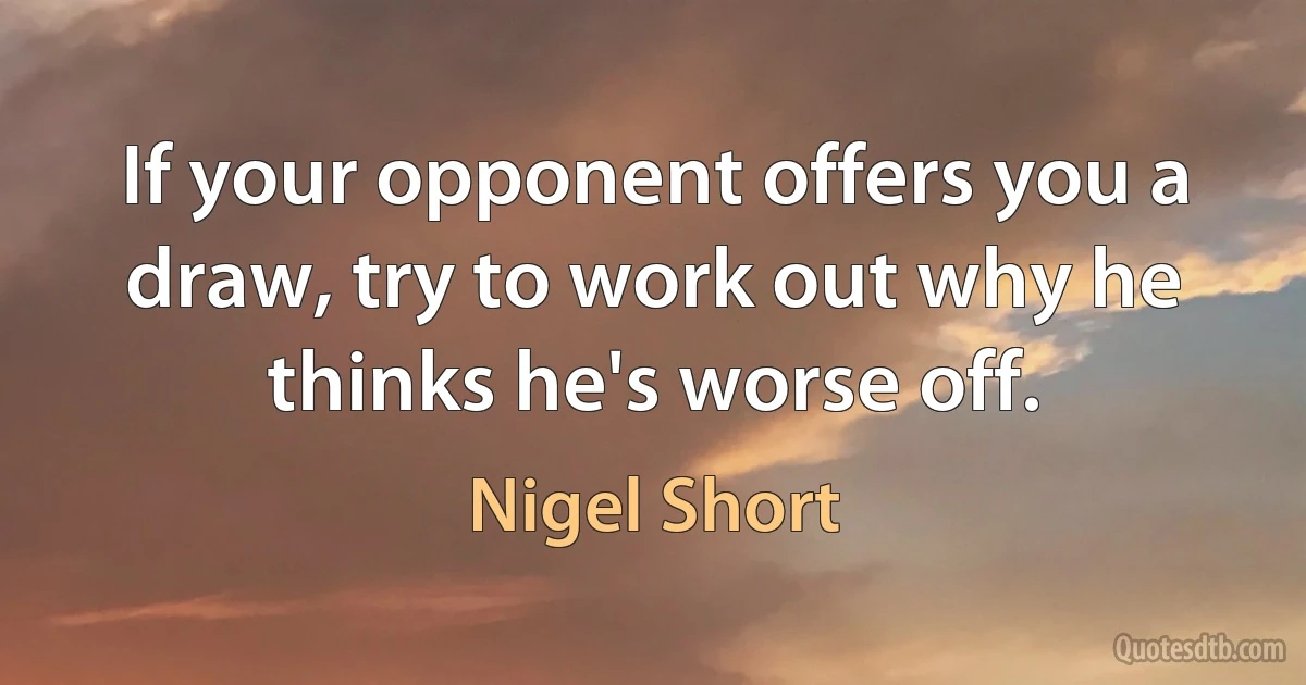 If your opponent offers you a draw, try to work out why he thinks he's worse off. (Nigel Short)