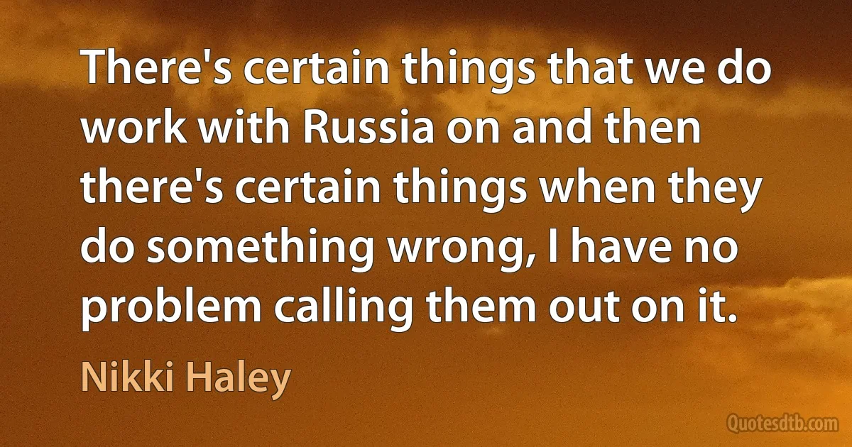 There's certain things that we do work with Russia on and then there's certain things when they do something wrong, I have no problem calling them out on it. (Nikki Haley)