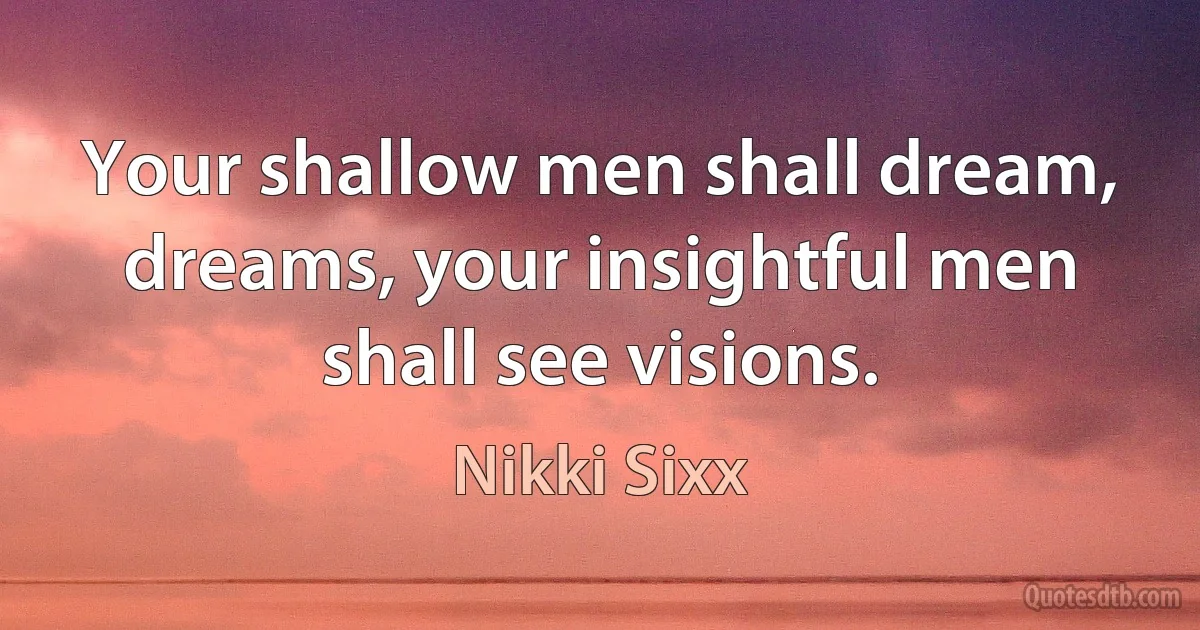 Your shallow men shall dream, dreams, your insightful men shall see visions. (Nikki Sixx)