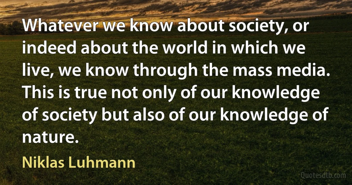 Whatever we know about society, or indeed about the world in which we live, we know through the mass media. This is true not only of our knowledge of society but also of our knowledge of nature. (Niklas Luhmann)