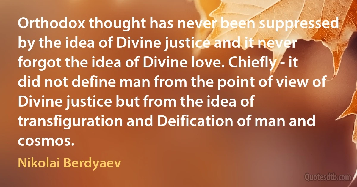 Orthodox thought has never been suppressed by the idea of Divine justice and it never forgot the idea of Divine love. Chiefly - it did not define man from the point of view of Divine justice but from the idea of transfiguration and Deification of man and cosmos. (Nikolai Berdyaev)