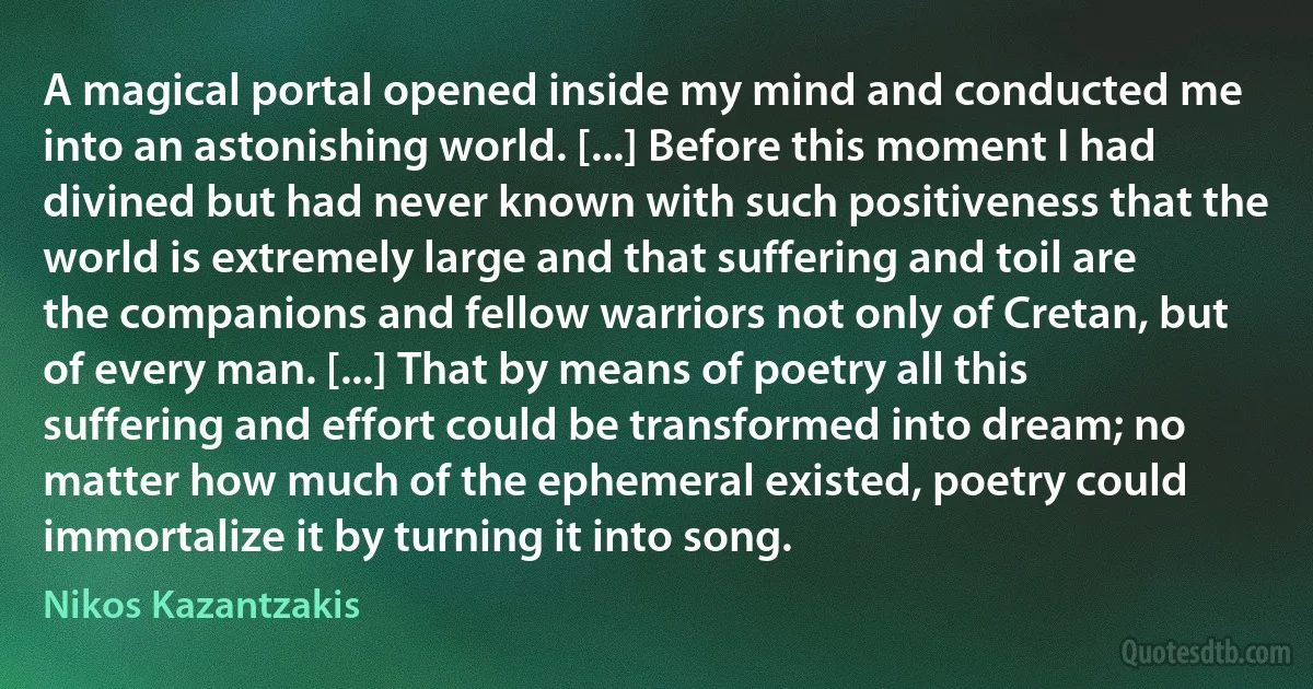 A magical portal opened inside my mind and conducted me into an astonishing world. [...] Before this moment I had divined but had never known with such positiveness that the world is extremely large and that suffering and toil are the companions and fellow warriors not only of Cretan, but of every man. [...] That by means of poetry all this suffering and effort could be transformed into dream; no matter how much of the ephemeral existed, poetry could immortalize it by turning it into song. (Nikos Kazantzakis)