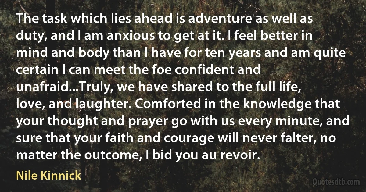 The task which lies ahead is adventure as well as duty, and I am anxious to get at it. I feel better in mind and body than I have for ten years and am quite certain I can meet the foe confident and unafraid...Truly, we have shared to the full life, love, and laughter. Comforted in the knowledge that your thought and prayer go with us every minute, and sure that your faith and courage will never falter, no matter the outcome, I bid you au revoir. (Nile Kinnick)